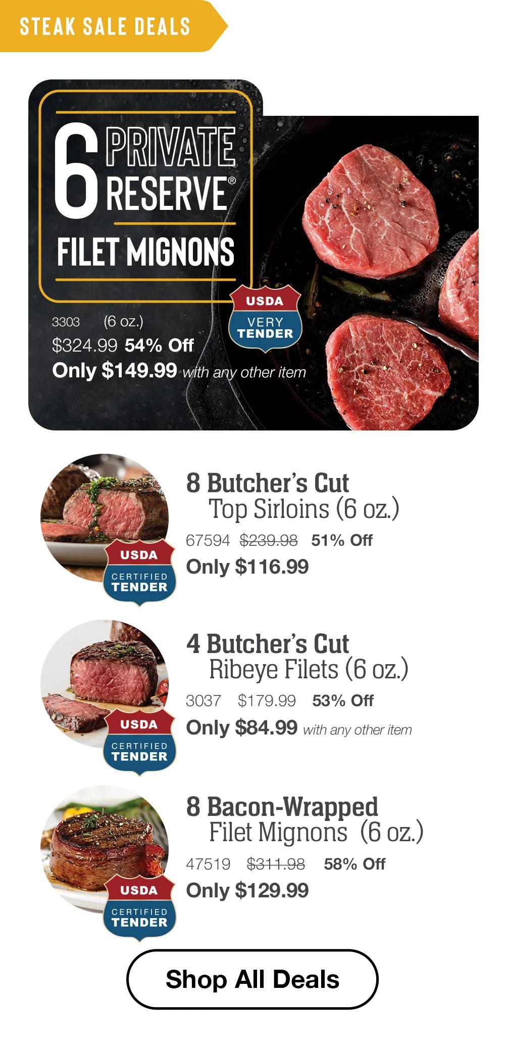 STEAK SALE DEALS | 6 PRIVATE RESERVE FILET MIGNONS - 3303	    (6 oz.) $324.99	54% Off Only $149.99 with any other item USDA Very Tenders | 8 Butcher’s Cut Top Sirloins (6 oz.) - 67594  	$239.98   51% Off Only $116.99 | 4 Butcher’s Cut Ribeye Filets (6 oz.) - 3037		$179.99	53% Off Only $84.99 with any other item | 8 Bacon-Wrapped Filet Mignons  (6 oz.) - 47519		$311.98 	58% Off Only $129.99 || SHOP ALL DEALS