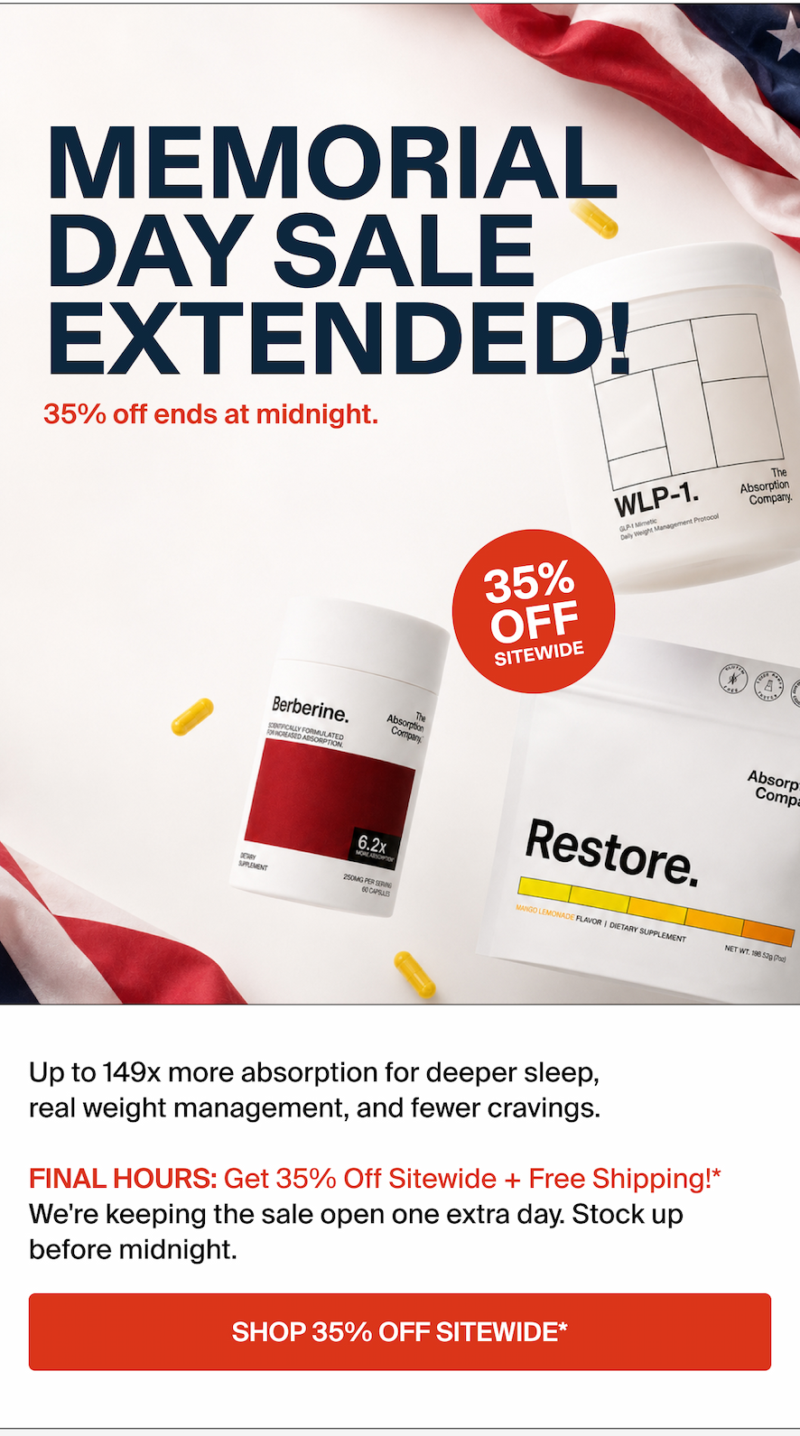 MEMORIAL DAY IS HERE. Savings today. Gone Tomorrow.  Up to 149x more absorption for deeper sleep, real weight management, and fewer cravings.  LAST CHANGE: Get 35% OFF sitewide*. This is your last reminder. The sale ends tonight and then it's gone. SHOP. 35% OFF SITEWIDE*.