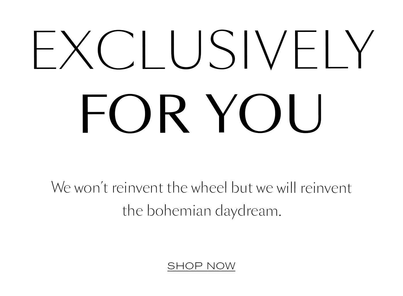 EXCLUSIVELY FOR YOU We won't reinvent the wheel but we will reinvent the bohemian daydream. SHOP NOW