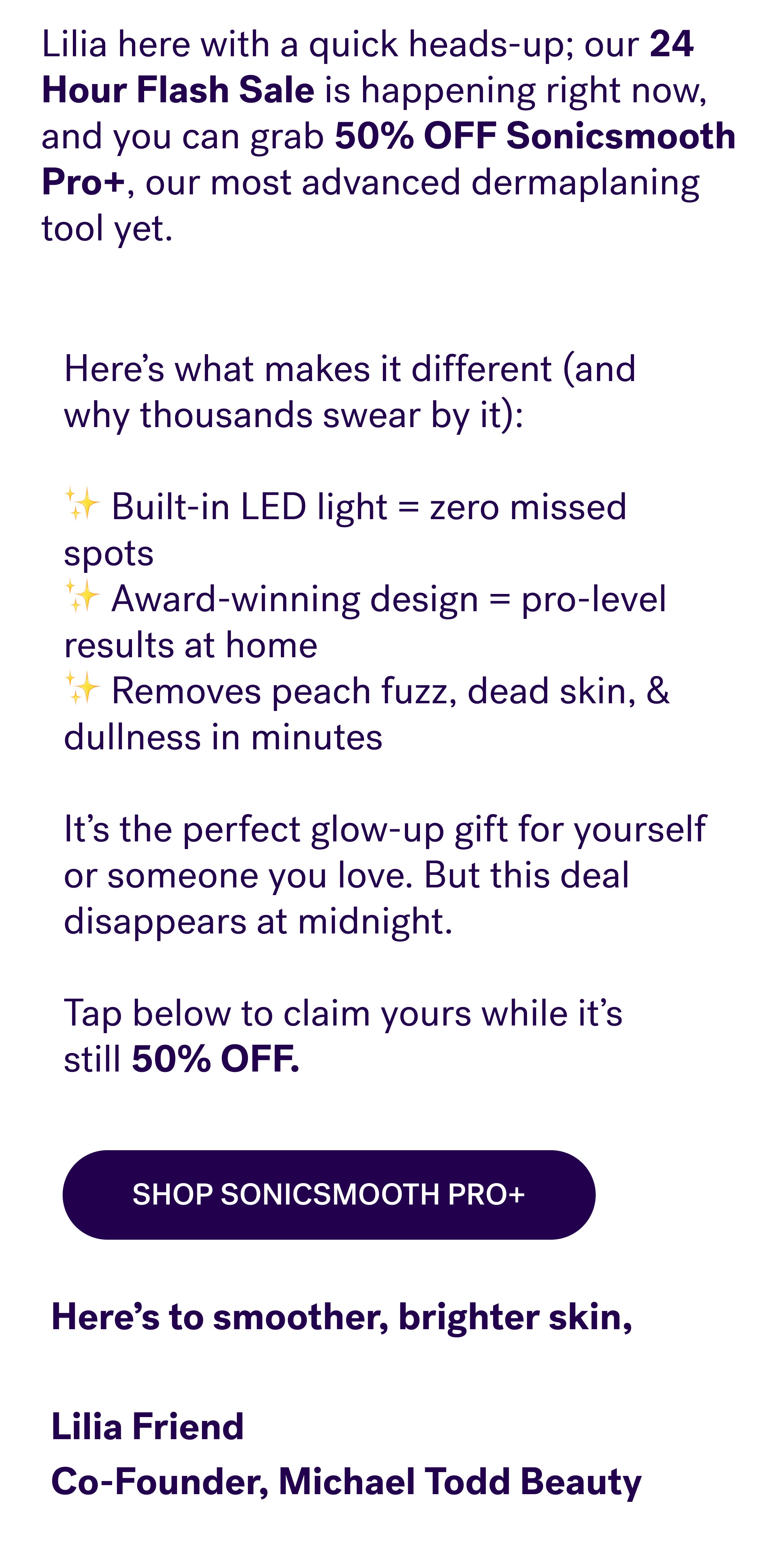 Here’s what makes it different (and why thousands swear by it): &nbsp; ✨ Built-in LED light = zero missed spots&nbsp; ✨ Award-winning design = pro-level results at home&nbsp; ✨ Removes peach fuzz, dead skin, & dullness in minutes &nbsp; It’s the perfect glow-up gift for yourself or someone you love. But this deal disappears at midnight. &nbsp; Tap below to claim yours while it’s still&nbsp;50% OFF. Shop Sonicsmooth Pro+ Here’s to smoother, brighter skin, &nbsp; Lilia Friend Co-Founder, Michael Todd Beauty