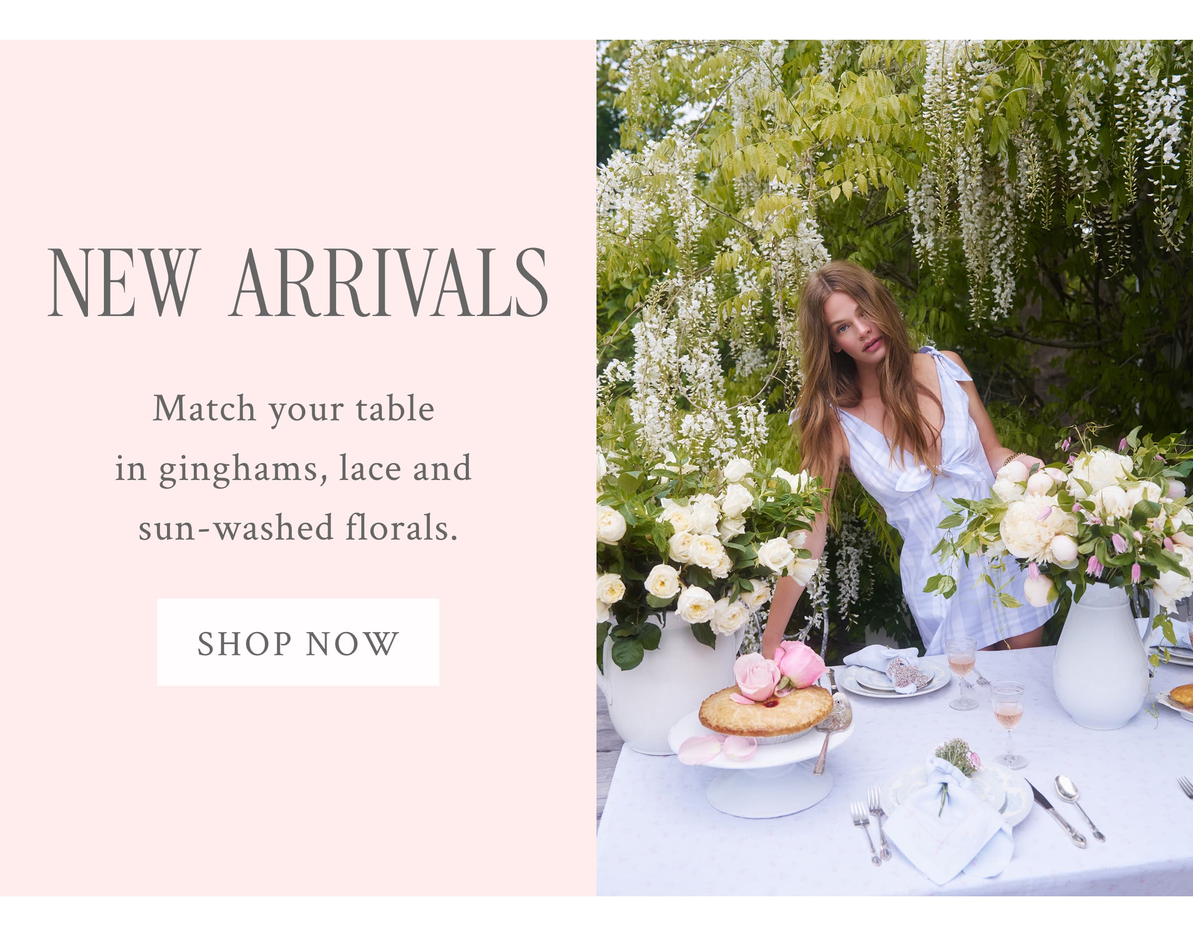NEW ARRIVALS Match your table in ginghams, lace and sun-washed florals.  <SHOP NOW>