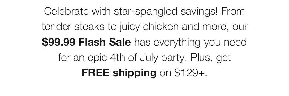 Celebrate with star-spangled savings! From tender steaks to juicy chicken and more, our $99.99 Flash Sale has everything you need for an epic 4th of July party. Plus, get FREE shipping on $129+.