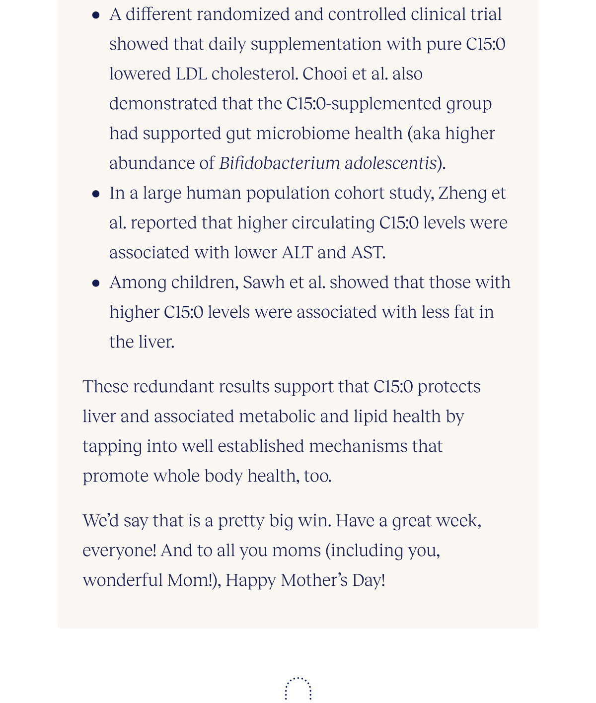 A different randomized and controlled clinical trial showed that daily supplementation with pure C15:0 lowered LDL cholesterol. Chooi et al. also demonstrated that the C15:0-supplemented group had supported gut microbiome health (aka higher abundance of Bifidobacterium adolescentis).  In a large human population cohort study, Zheng et al. reported that higher circulating C15:0 levels were associated with lower ALT and AST.  Among children, Sawh et al. showed that those with higher C15:0 levels were associated with less fat in the liver.  These redundant results strongly support that C15:0 protects liver and associated metabolic and lipid health by tapping into well established mechanisms that promote whole body health, too.  We’d say that is a pretty big win. Have a great week, everyone! And to all you moms (including you, wonderful Mom!), Happy Mother’s Day!