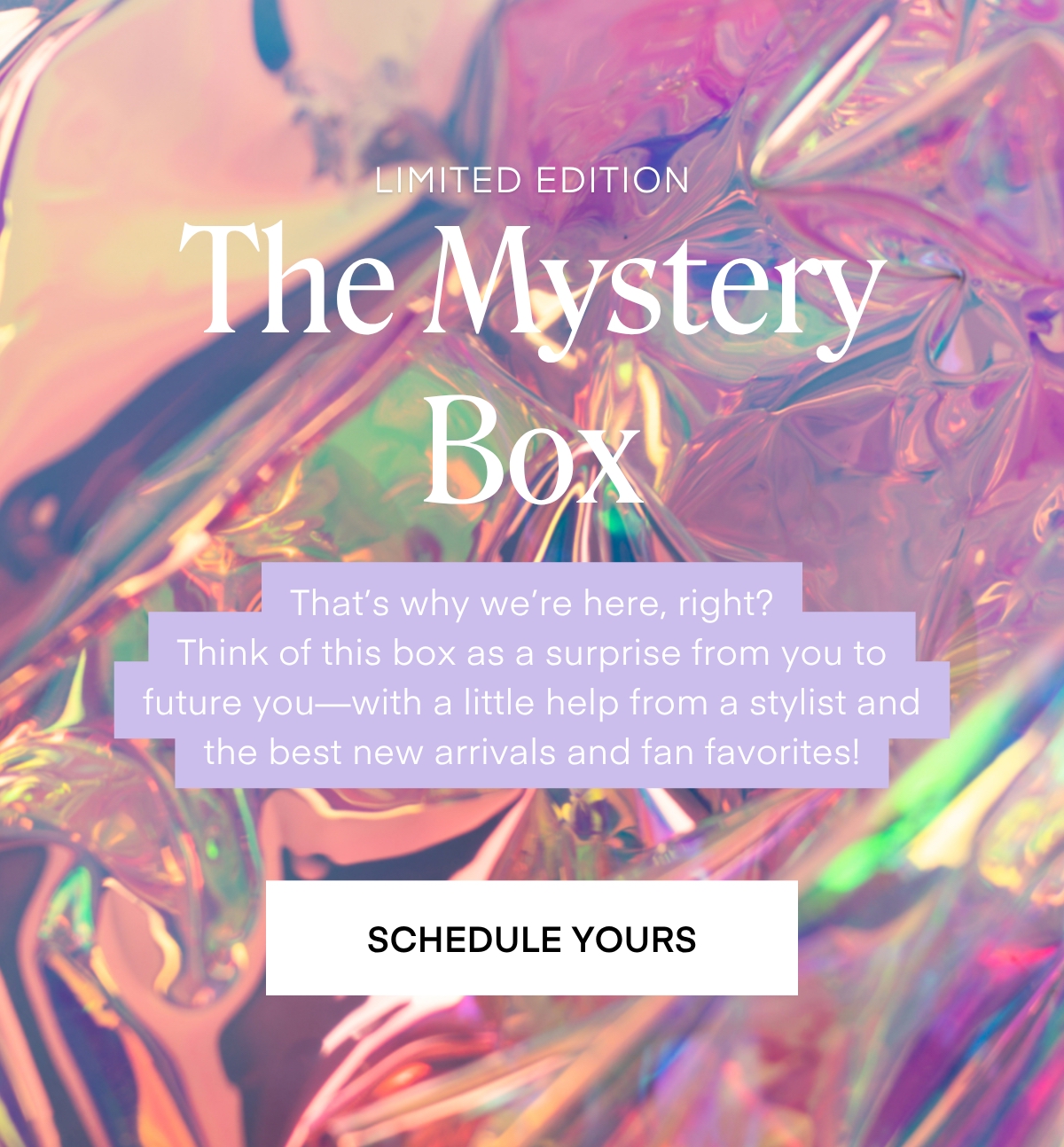SEASONAL STYLE BOXES The Mystery Box That's why we're here, right? Think of this box as a surprise from you to future you-with a little help from a stylist and the best new arrivals and fan favorites! SCHEDULE YOURS
