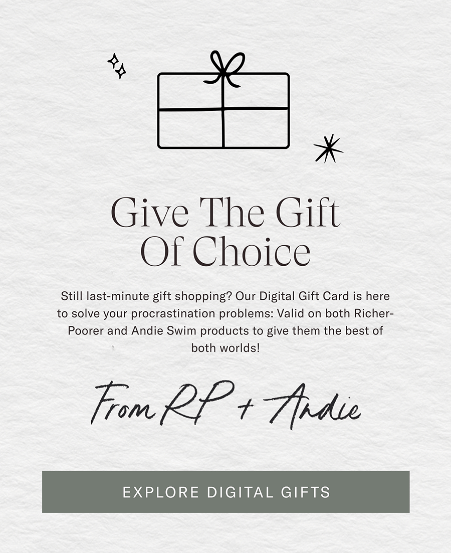 Give The Gift Of Choice  Still last-minute gift shopping? Our Digital Gift Card is here to solve your procrastination problems: Valid on both Richer-Poorer and Andie Swim products to give them the best of both worlds!  FROM RP + ANDIE  [EXPLORE DIGITAL GIFTS]