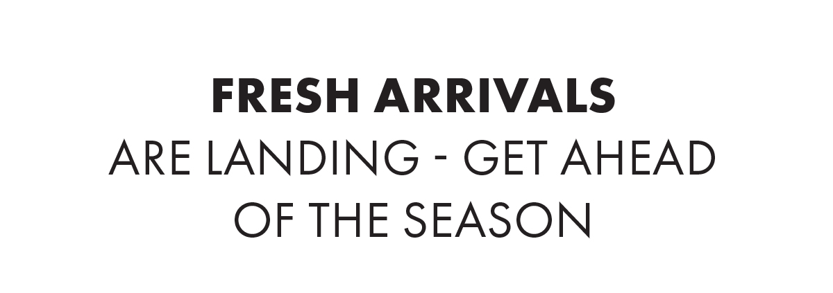 Fresh Arrivals Are Landing - Get Ahead Of The Season