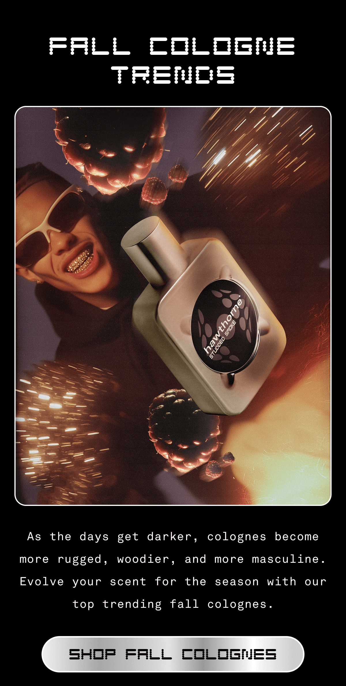FALL COLOGNE TRENDS As the days get darker, colognes become more rugged, woodier, and more masculine. Evolve your scent for the season with our top trending fall colognes. SHOP FALL COLOGNES 