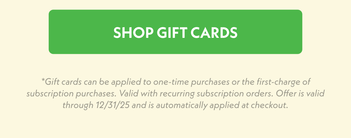 Shop Gift Cards *Gift cards can be applied to one-time purchases or the first-charge of subscription purchases. Valid with recurring subscription orders. Offer is valid through 12/31/25 and is automatically applied at checkout.