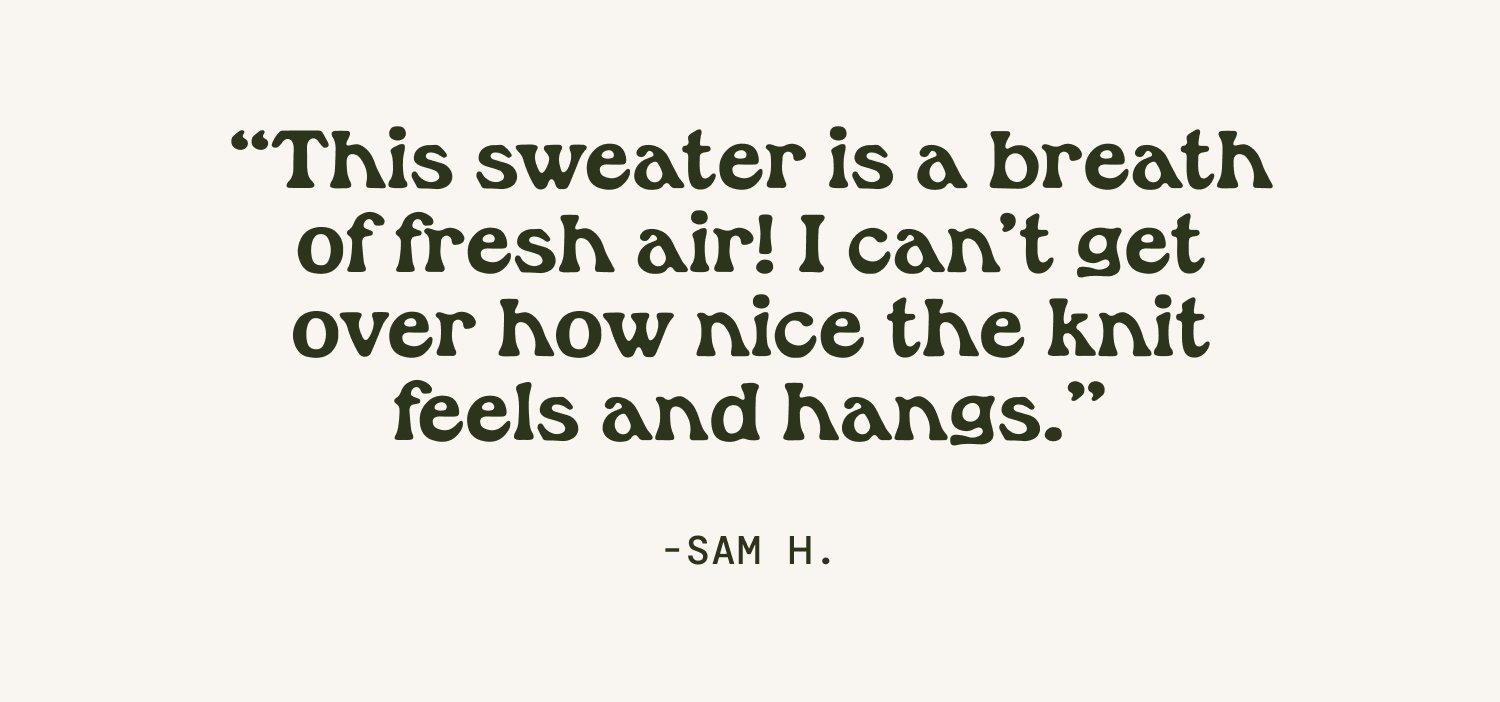 "This sweater is a breath of fresh air! I can't get over how nice the knit feels and hangs." Sam
