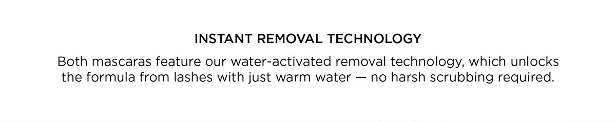 INSTANT REMOVAL TECHNOLOGY. Both mascaras feature our water-activated removal technology, which unlocks a formula from lashes with just warm water — no harsh scrubbing required.