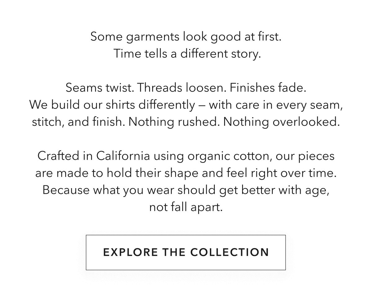 Some garments look good at first.  Time tells a different story.  Seams twist. Threads loosen. Finishes fade. We build our shirts differently — with care in every seam, stitch, and finish. Nothing rushed. Nothing overlooked.  Crafted in California using organic cotton, our pieces are made to hold their shape and feel right over time. Because what you wear should get better with age, not fall apart.