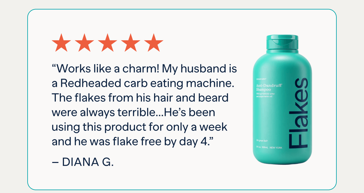 “Works like a charm! My husband is a Redheaded carb eating machine. The flakes from his hair and beard were always terrible and he preferred to wear black shirts constantly. Within minutes he’d be covered in flakes. I have been forever dusting them off or lint rolling him, which is a 5 minute fix. He has now been using this for only a week and he was flake free by day 4.” –Amanda K.
