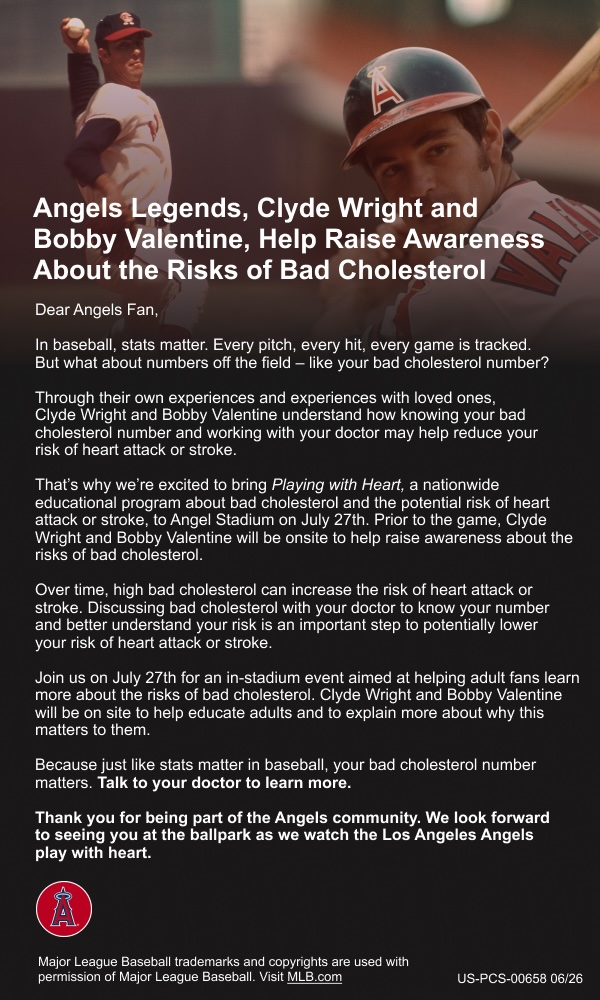 Angels Legends, Clyde Wright and Bobby Valentine, Help Raise Awareness About the Risks of Bad Cholesterol. Dear Angels Fan, In baseball, stats matter. Every pitch, every hit, every game is tracked. But what about numbers off the field — like your bad cholesterol number? Through their own experiences and experiences with loved ones, Clyde Wright and Bobby Valentine understand how knowing your bad cholesterol number and working with your doctor may help reduce your risk of heart attack or stroke. That's why we're excited to bring Playing With Heart, a nationwide educational program about bad cholesterol and the potential risk of heart attack or stroke, to Angel Stadium on July 27th. Prior to the game, Clyde Wright and Bobby Valentine will be onsite to help raise awareness about the risks of bad cholesterol. Over time, high bad cholesterol can increase the risk of heart attack or stroke. Discussing bad cholesterol with your doctor to know your number and better understand your risk is an important step to potentially lower your risk of heart attack or stroke. Join us on July 27th for an in-stadium event aimed at helping adult fans learn more about the risks of bad cholesterol. Clyde Wright and Bobby Valentine will be on site to help educate adults and to explain more about why this matters to them. Because just like stats matter in baseball, your bad cholesterol number matters. Talk to your doctor to learn more. Thank you for being part of the Angels community. We look forward to seeing you at the ballpark as we watch the Los Angeles Angels play with heart.