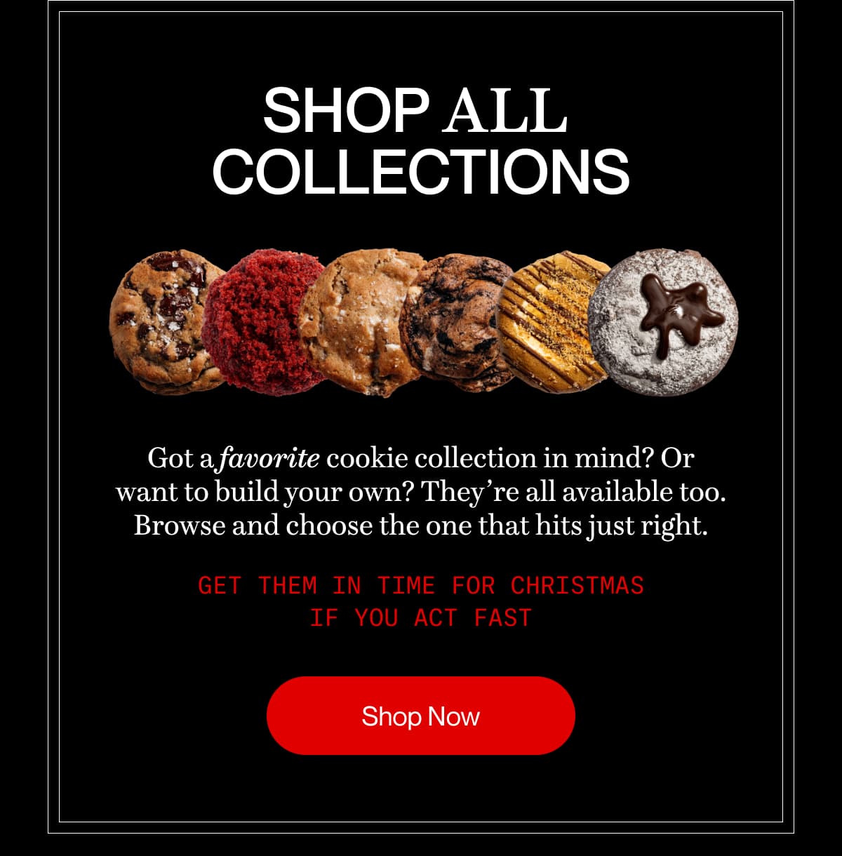 SHOP ALL  COLLECTIONS | Got a favorite cookie collection in mind? Or want to build your own? They’re all available too. Browse and choose the one that hits just right. | Get them in time for Christmas if you act fast | Shop Now