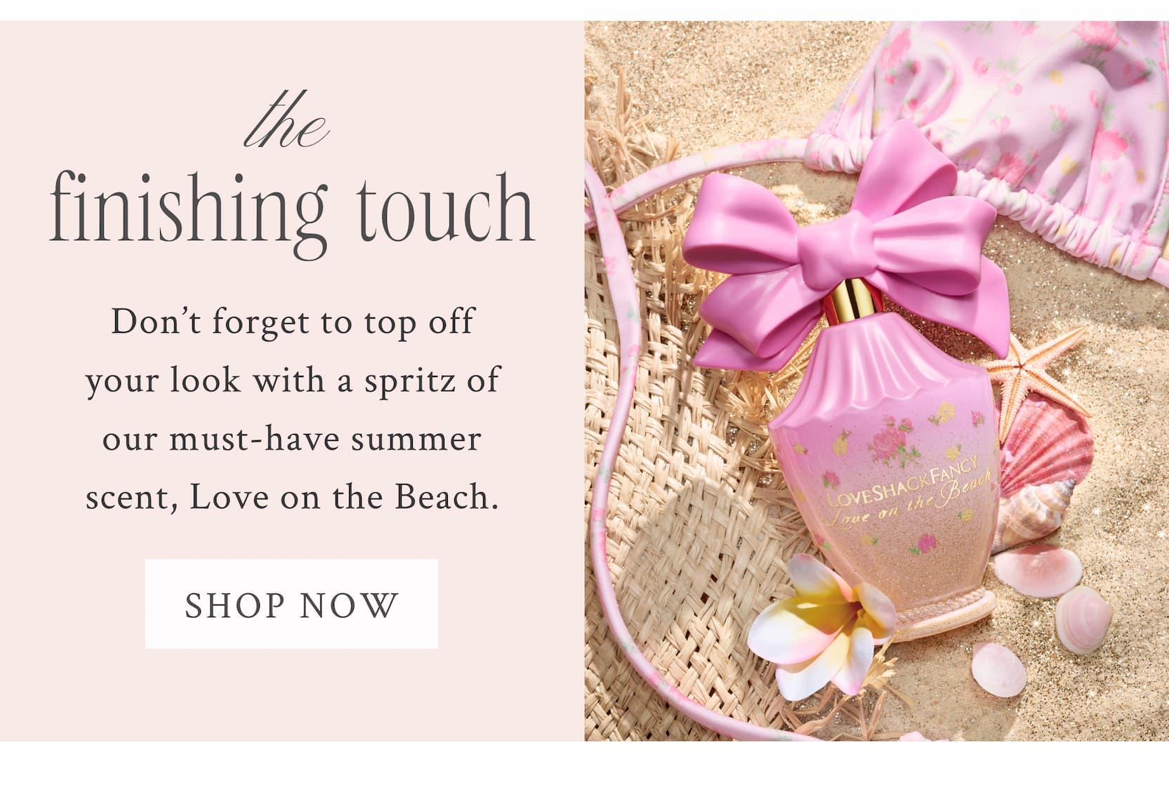 The Finishing Touch Don't forget to top off your look with a spritz of our must-have summer scent, Love on the Beach. <SHOP NOW>