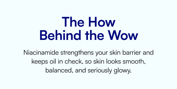 The How Behind the Wow Niacinamide strengthens your skin barrier and keeps oil in check, so skin looks smooth, balanced, and seriously glowy.