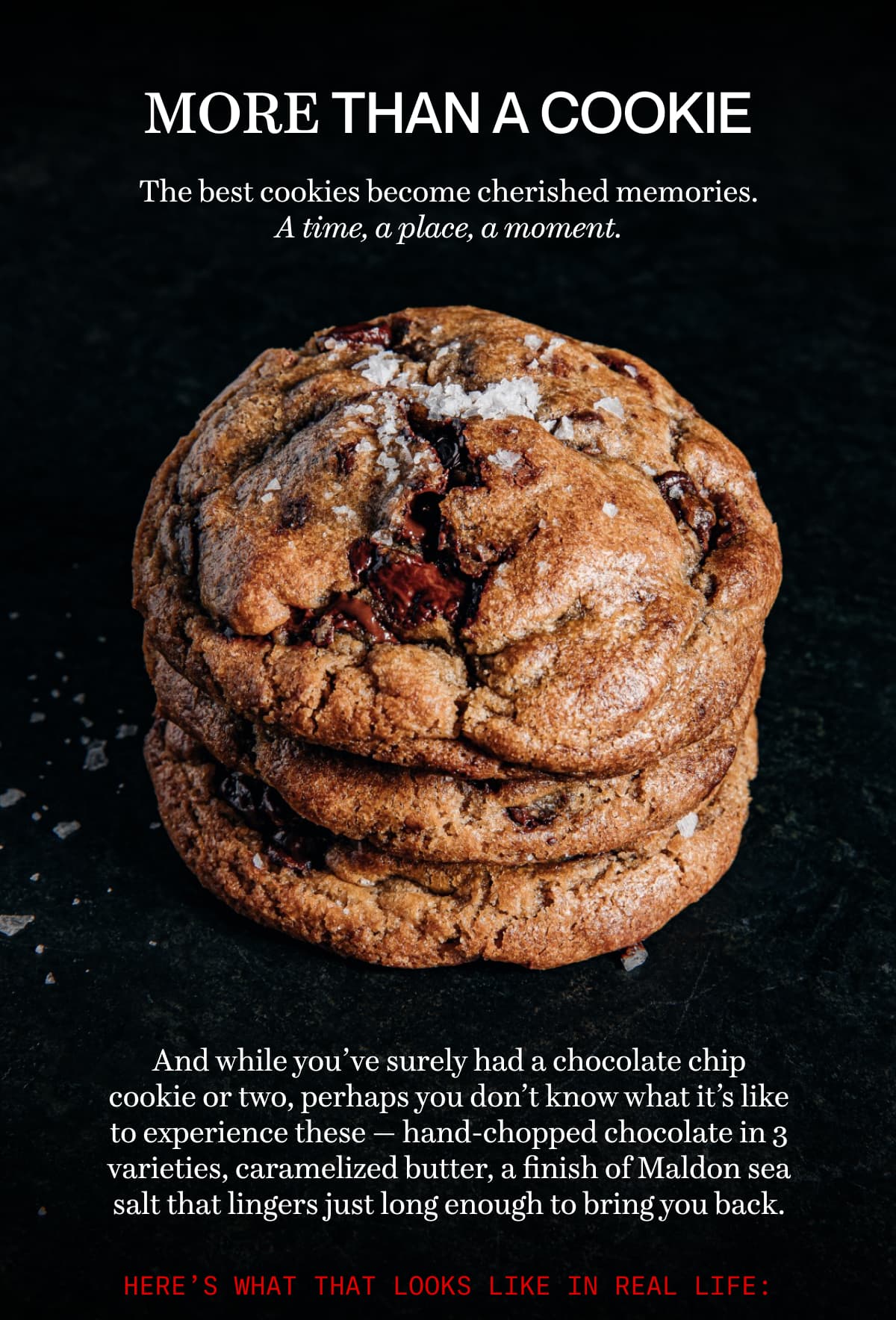 MORE THAN A COOKIE | The best cookies become cherished memories. A time, a place, a moment. | And while you’ve surely had a chocolate chip cookie or two, perhaps you don’t know what it’s like to experience these — hand-chopped chocolate in 3 varieties, caramelized butter, a finish of Maldon sea salt that lingers just long enough to bring you back. 