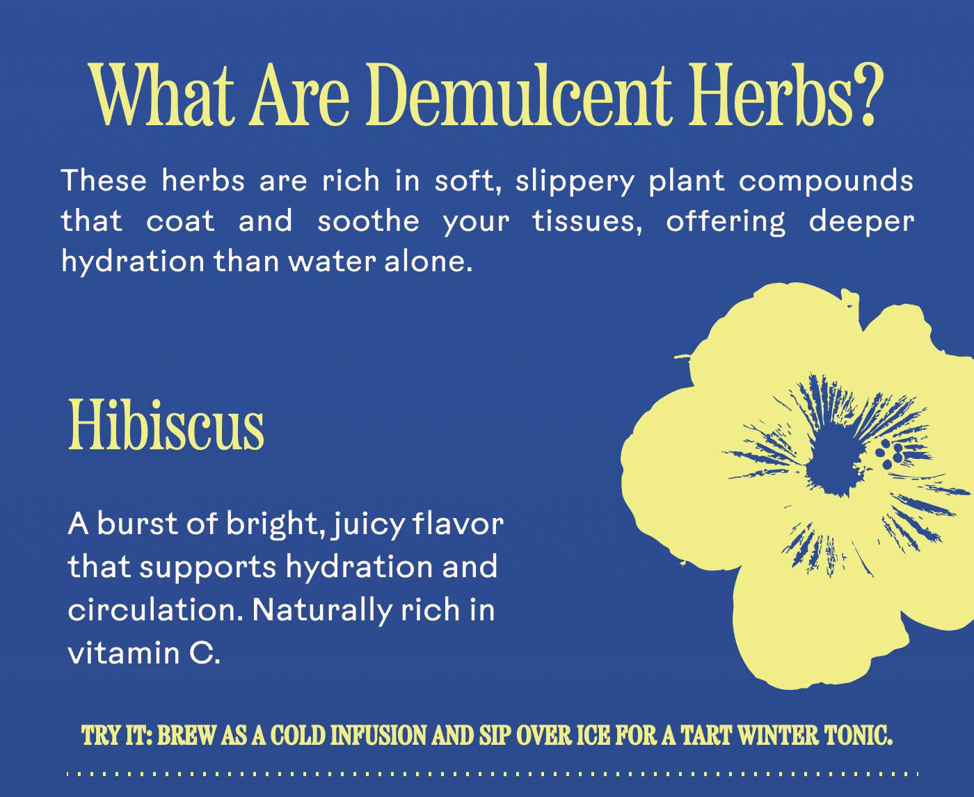 What Are Demulcent Herbs? These herbs are rich in soft, slippery plant compounds that coat and soothe your tissues, offering deeper hydration than water alone.  Hibiscus A burst of bright, juicy flavor that supports hydration and circulation. Naturally rich in vitamin C. Try it: Brew as a cold infusion and sip over ice for a tart winter tonic.