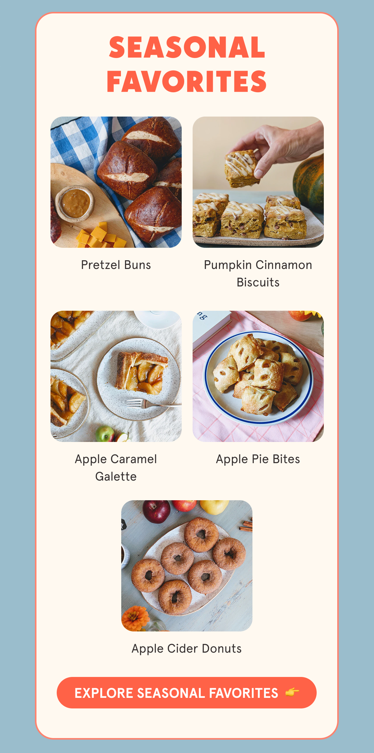 SEASONAL FAVORITES Pretzel Buns Pumpkin Cinnamon Biscuits Apple Caramel Galette Apple Pie Bites Apple Cider Donuts