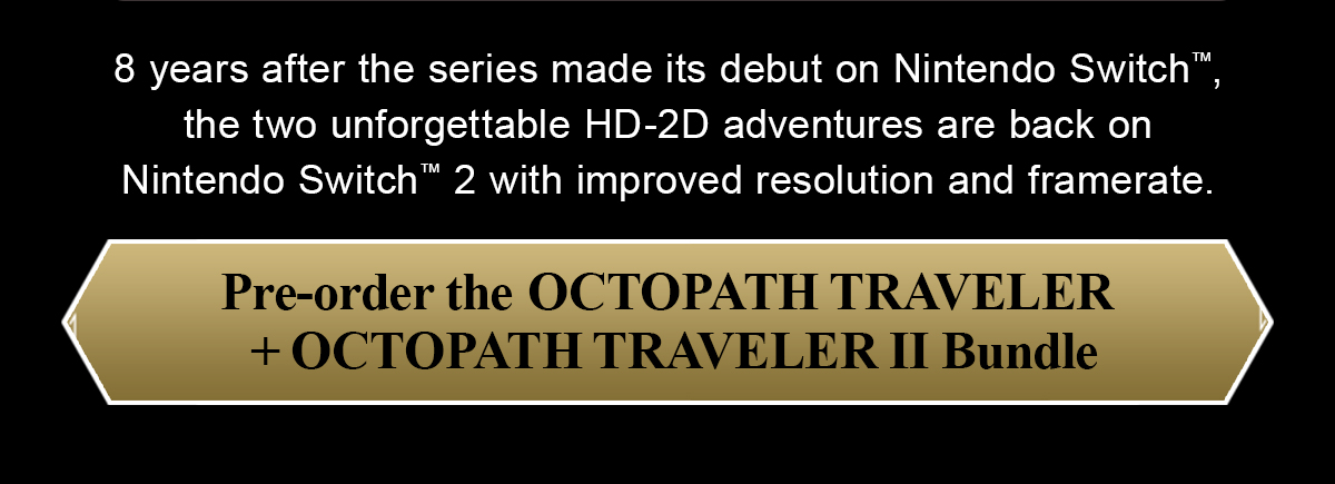 8 years after the series made its debut on Nintendo Switch™, the two unforgettable HD-2D adventures are back on Nintendo Switch™ 2 with improved resolution and framerate.