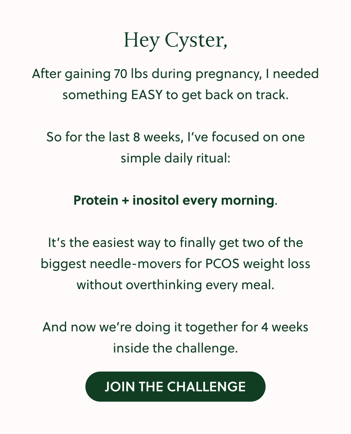 Protein + inositol every morning. It's the easiest way to finally get two of the biggest needle-movers for PCOS weight loss without overthinking every meal. ANd no we're doing it together for 4 weeks inside the challenge. join Today