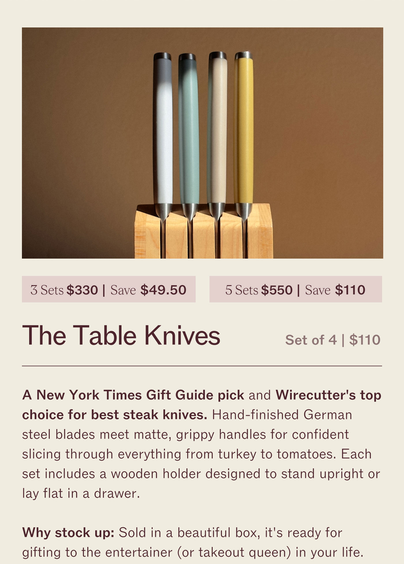 3 for $330 | Save $49.50 5 for $550 | Save $110 The Table Knives  Set of 4 | $110  A New York Times Gift Guide pick and Wirecutter's top choice for best steak knives. Hand-finished German steel blades meet matte, ridge handles for confident slicing through everything from turkey to tomatoes. Each set includes a slotted holder designed to stand upright or lay flat in a drawer.  Why stock up? Sold in a beautiful box, it’s ready for gifting to the entertainer (or takeout queen) in your life.