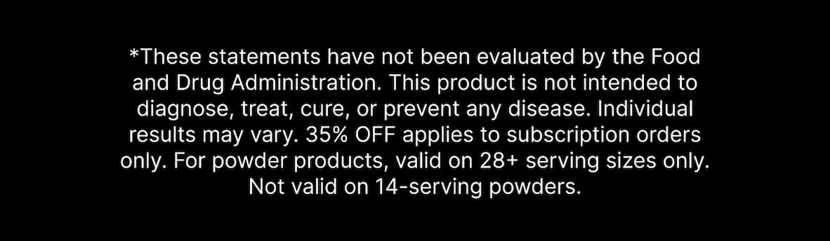 *These statements have not been evaluated by the Food and Drug Administration. This product is not intended to diagnose, treat, cure, or prevent any disease. Individual results may vary. 35% OFF applies to subscription orders only. For powder products, valid on 28+ serving sizes only. Not valid on 14-serving powders.