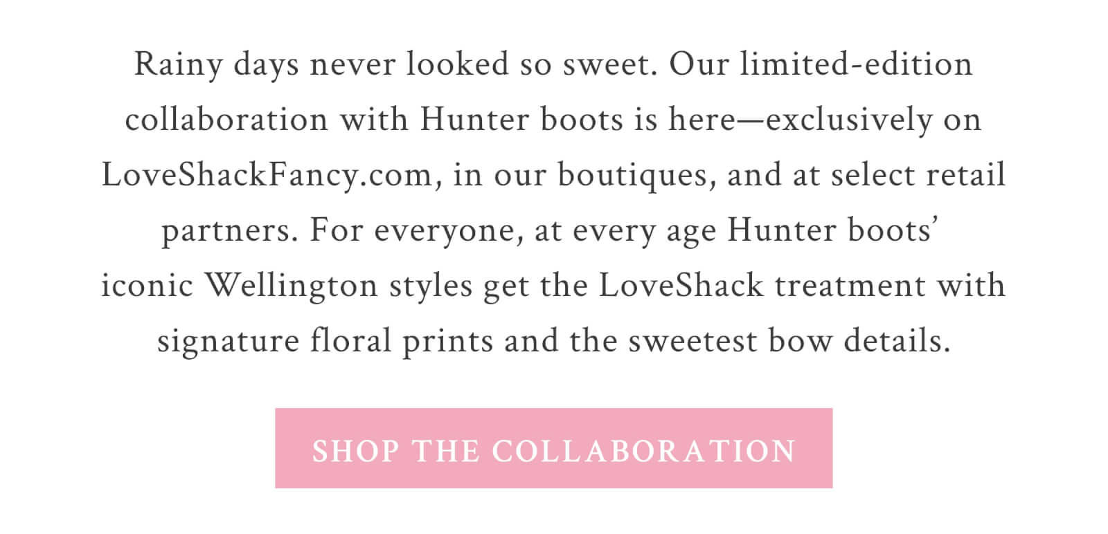 Rainy days never looked so sweet. Our limited-edition collaboration with Hunter boots is here—exclusively on LoveShackFancy.com, in our boutiques, and at select retail partners. For everyone, at every age Hunter boots’ iconic Wellington styles get the LoveShack treatment with signature floral prints and the sweetest bow details. Rain or shine, these are the prettiest boots around—get yours before they’re gone! <SHOP THE COLLABORATION>