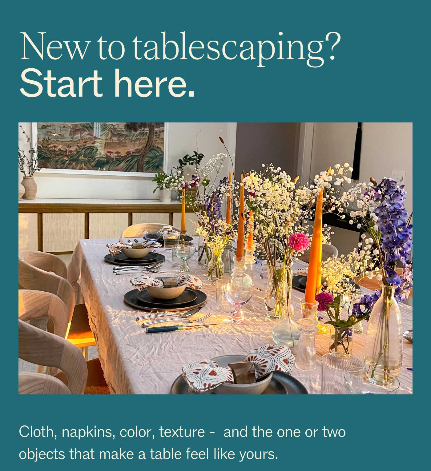 New to tablescaping? Start here. Cloth, napkins, color, texture -  and the one or two objects that make a table feel like yours.