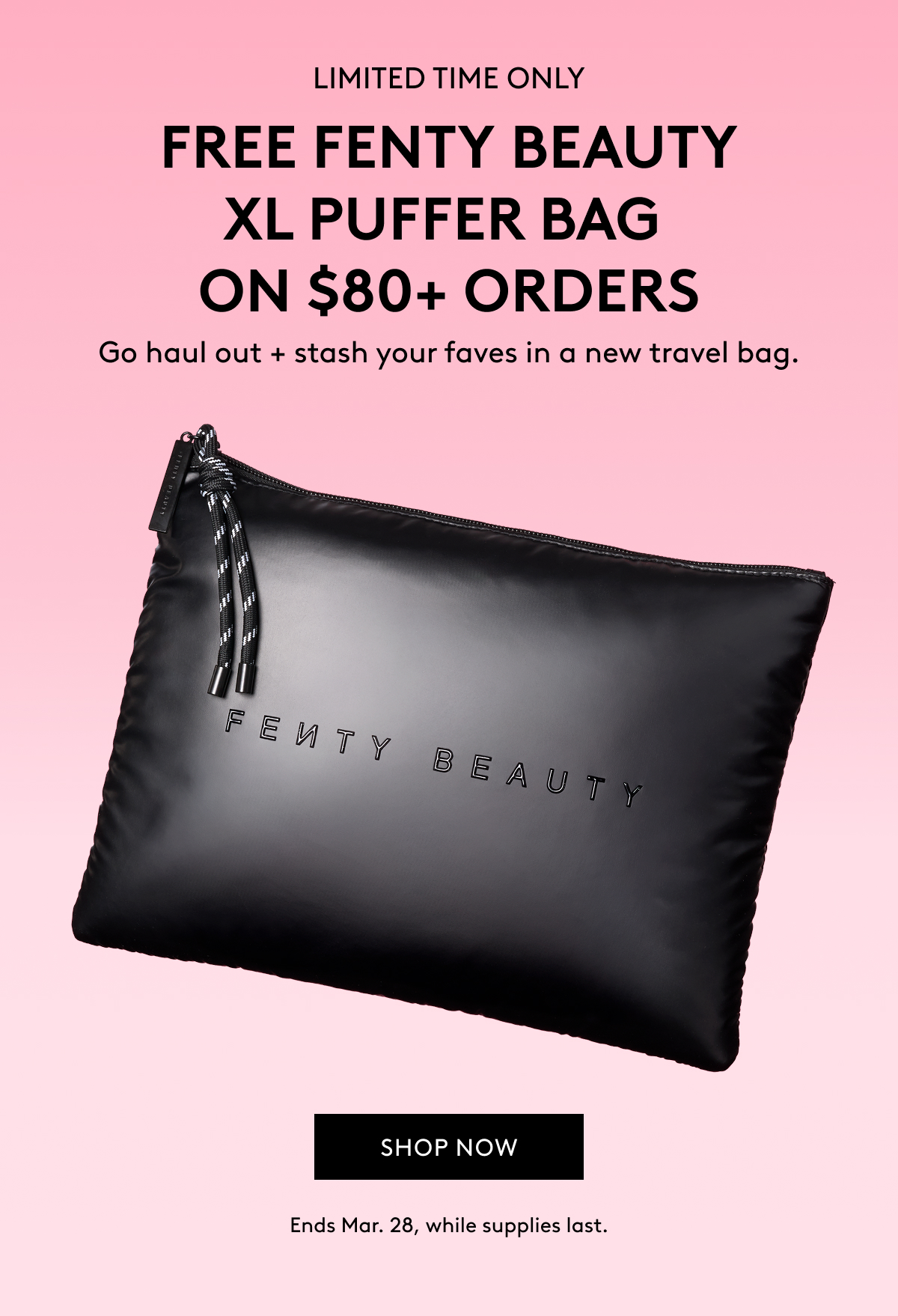 LIMITED TIME ONLY FREE FENTY BEAUTY XL PUFFER BAG ON $80+ ORDERS Go haul + stash your faves in a new travel bag. SHOP NOW Ends Mar. 28, while supplies last.