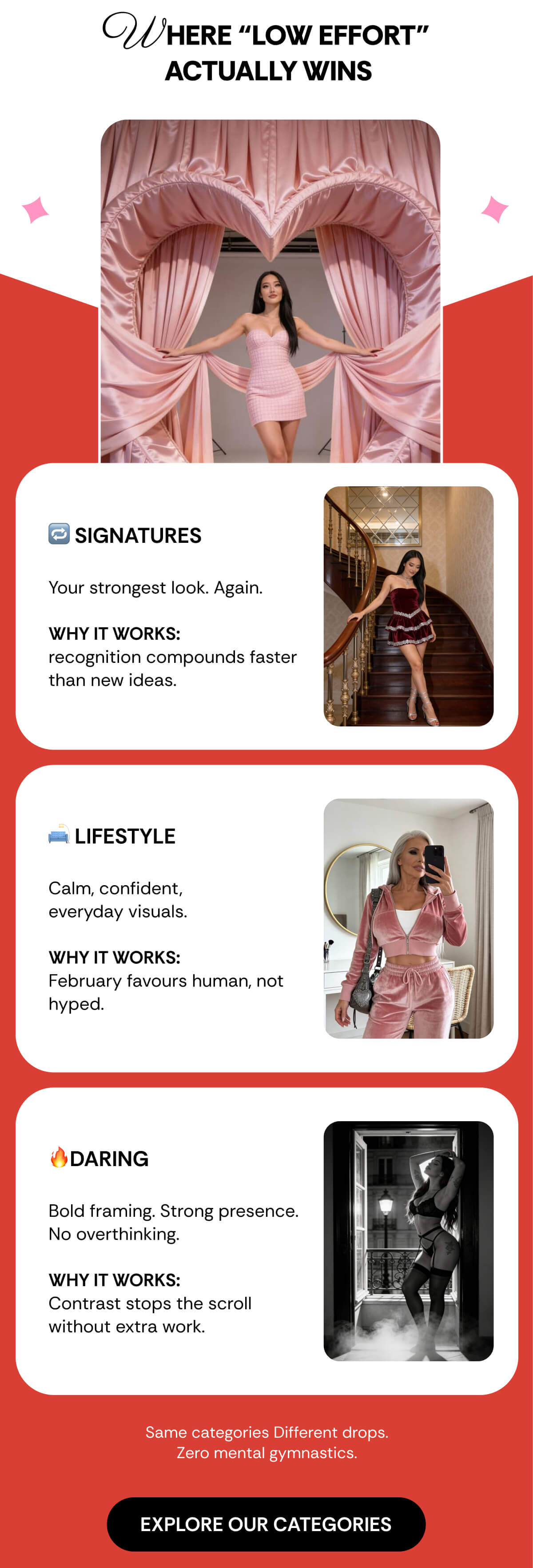WHERE “LOW EFFORT”  ACTUALLY WINS 🔁 SIGNATURES  Your strongest look. Again.  Why it works:  recognition compounds faster than new ideas. 🛋️ LIFESTYLE  Calm, confident,  everyday visuals.  Why it works: February favours human, not hyped. 🔥DARING  Bold framing. Strong presence. No overthinking.  Why it works: Contrast stops the scroll without extra work.