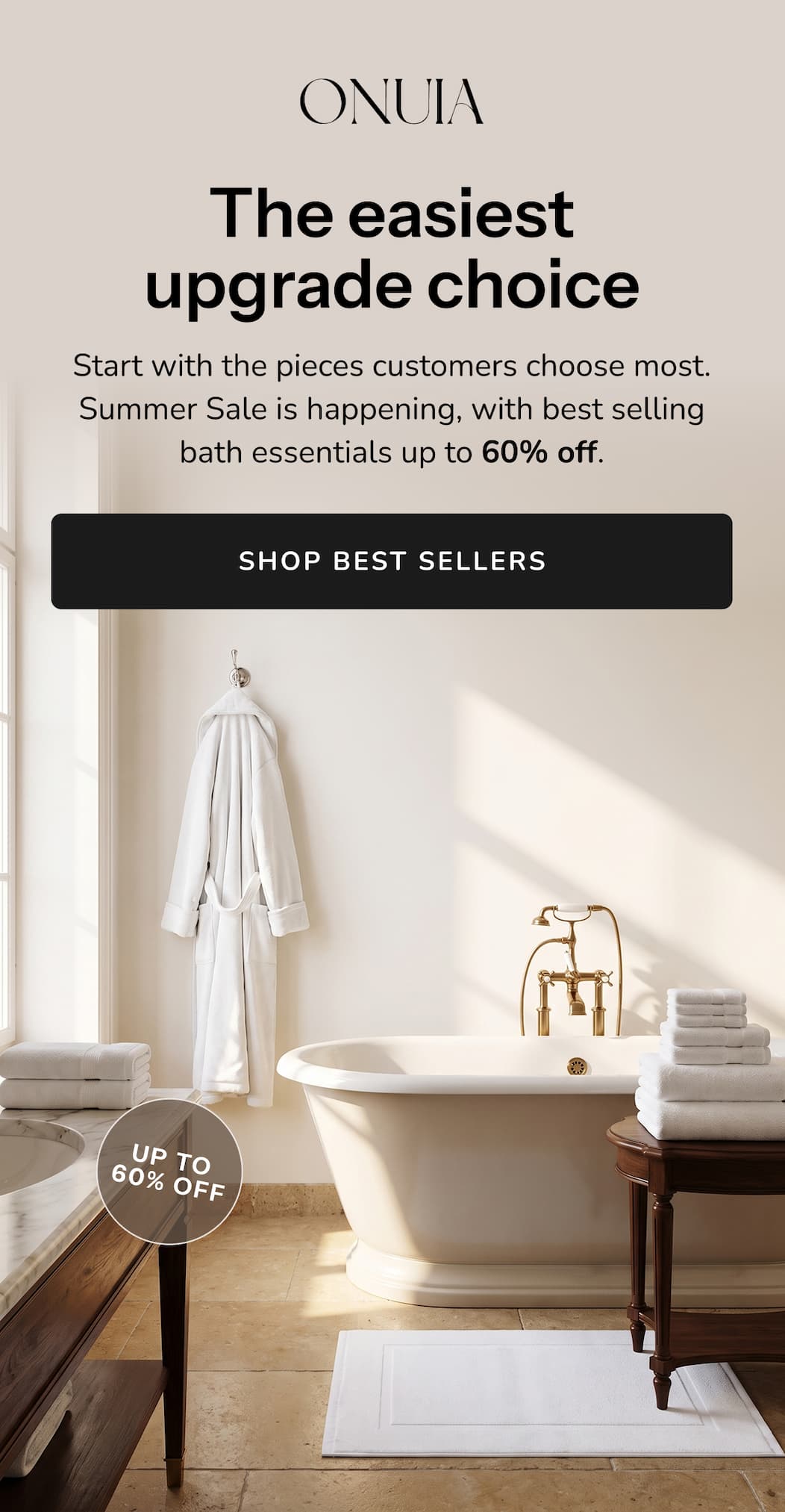 The easiest  upgrade choice Start with the pieces customers choose most. Summer Sale is happening, with best selling bath essentials up to 60% off.