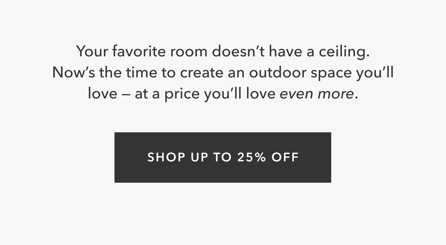 Your favorite room doesn’t have a ceiling. Now’s the time to create an outdoor space you’ll love — at a price you’ll love even more. Shop up to 25% Off.