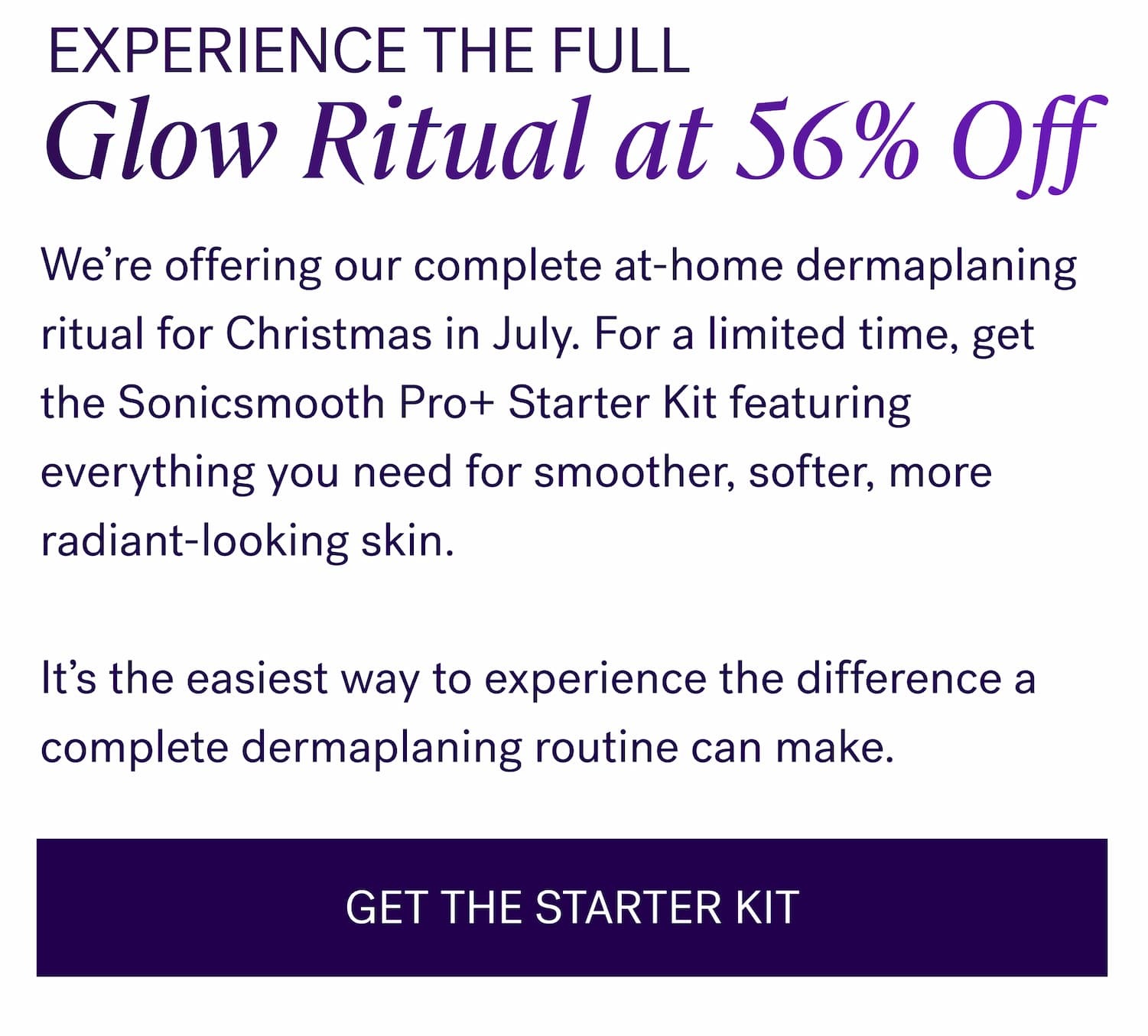Experience The Full Glow Ritual at 56% Off We’re offering our complete at-home dermaplaning ritual for Christmas in July. For a limited time, get the Sonicsmooth Pro+ Starter Kit featuring everything you need for smoother, softer, more radiant-looking skin. &nbsp; It’s the easiest way to experience the difference a complete dermaplaning routine can make. GET THE STARTER KIT