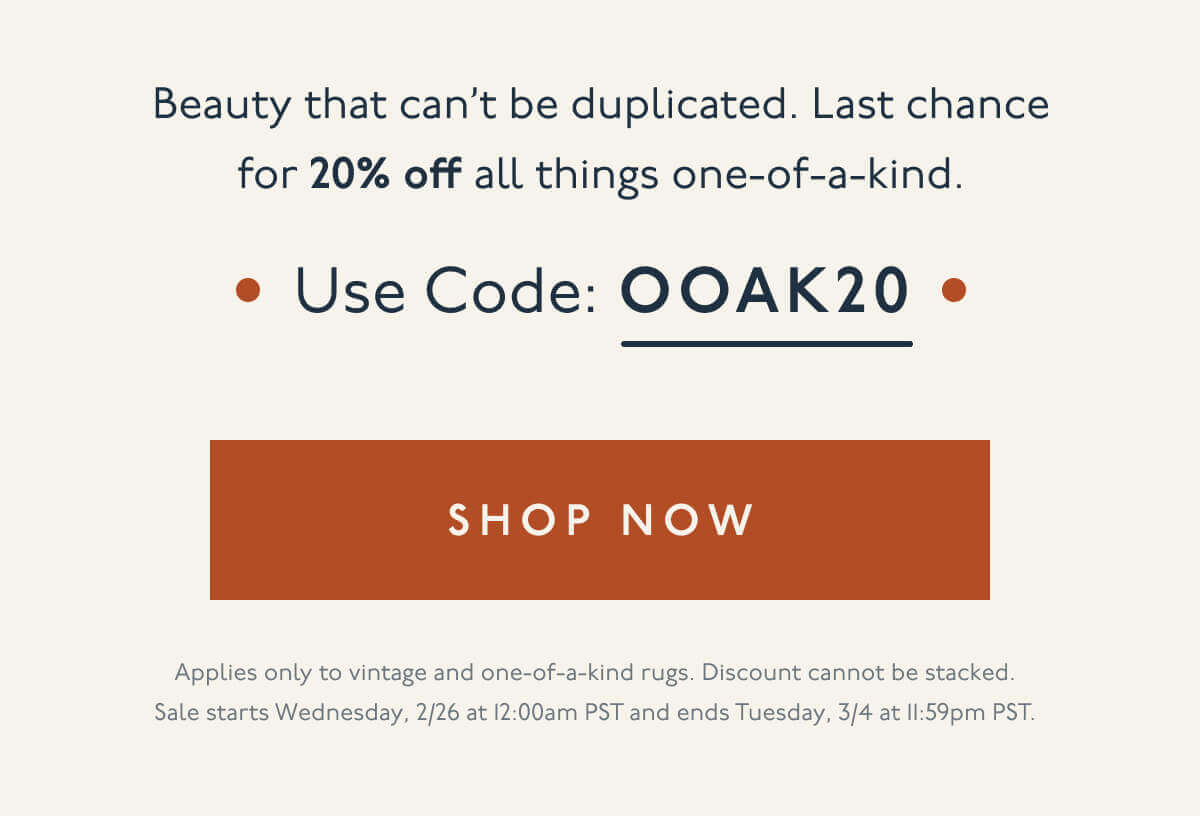 Beauty that can’t be duplicated. Last chance for 20% off all things one-of-a-kind. | Use code: OOAK20 | [ Shop Now ] | Applies only to vintage and one-of-a-kind rugs. Discount cannot be stacked. Sale starts Wednesday, 2/26 at 12:00am PST and ends Tuesday, 3/4 at 11:59pm PST.