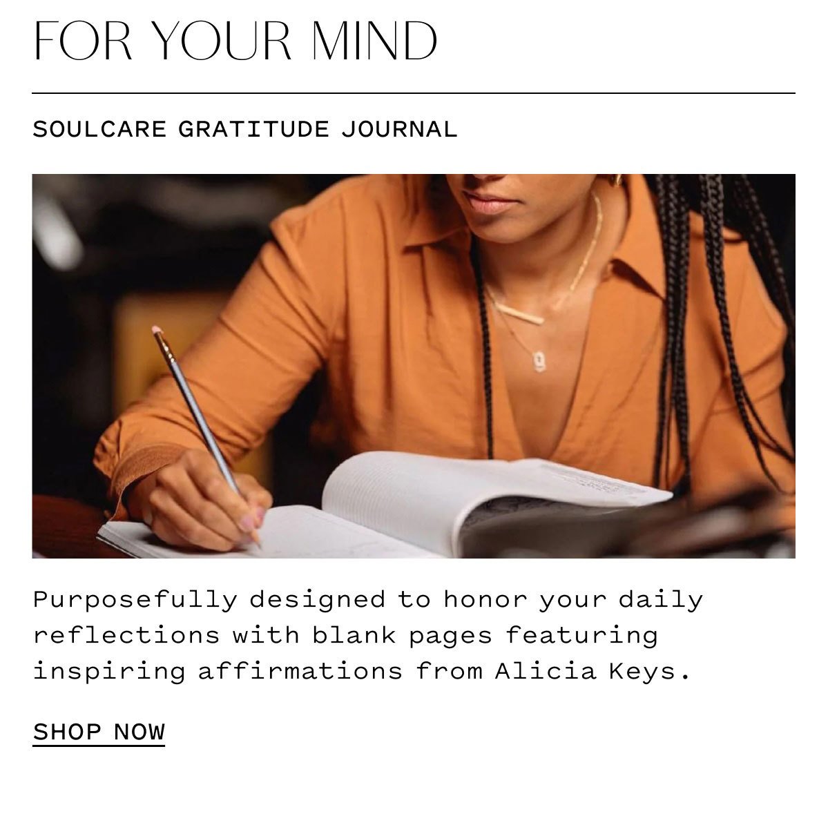 FOR YOUR MIND  SOULCARE GRATITUDE JOURNAL  Purposefully designed to honor your daily reflections with blank pages featuring inspiring affirmations from Alicia Keys.  SHOP NOW