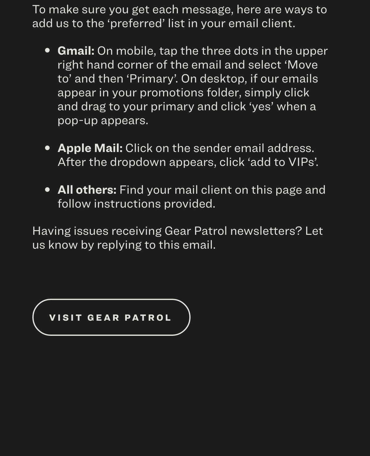To make sure you get each message, here are ways to add us to the 'preferred' list in your email client.  Gmail: On mobile, tap the three dots in the upper right hand corner of the email and select ‘Move to’ and then ‘Primary’. On desktop, if our emails appear in your promotions folder, simply click and drag to your primary and click 'yes' when a pop-up appears.  Apple Mail: Click on the sender email address. After the dropdown appears, click 'add to VIPs'. All others : Find your mail client on this page and follow instructions provided.  Having issues receiving Gear Patrol newsletters? Let us know by replying to this email. Visit Gear Patrol