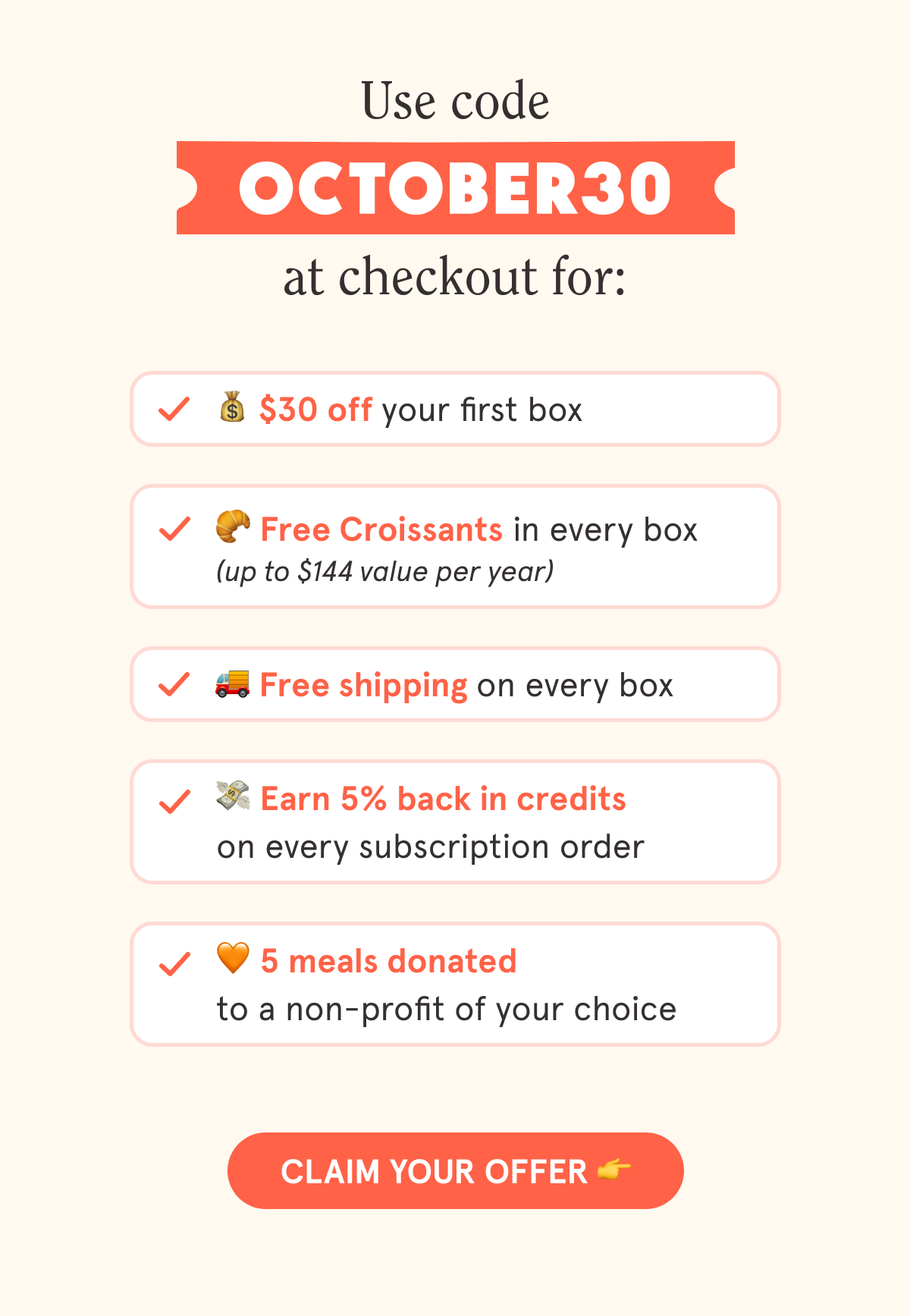 Use code OCTOBER30 at checkout for: 💰 $30 off your first box 🥐 Free Croissants in every box (up to $144 value per year) 🚚 Free shipping on every box 💳 5% back in credits on every subscription order 🧡 5 meals donated to a non-profit of your choice  CTA: CLAIM YOUR OFFER 👉