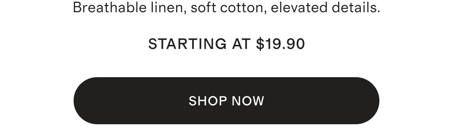 Breathable linen, soft cotton, elevated details starting at $29.90 STARTING AT $29.90