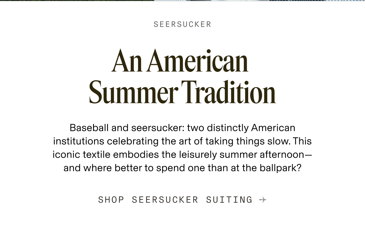 SEERSUCKER An American Summer Tradition Baseball and seersucker: two distinctly American institutions celebrating the art of taking things slow. This iconic textile embodies the leisurely summer afternoon-and where better to spend one than at the ballpark? SHOP SEERSUCKER SUITING