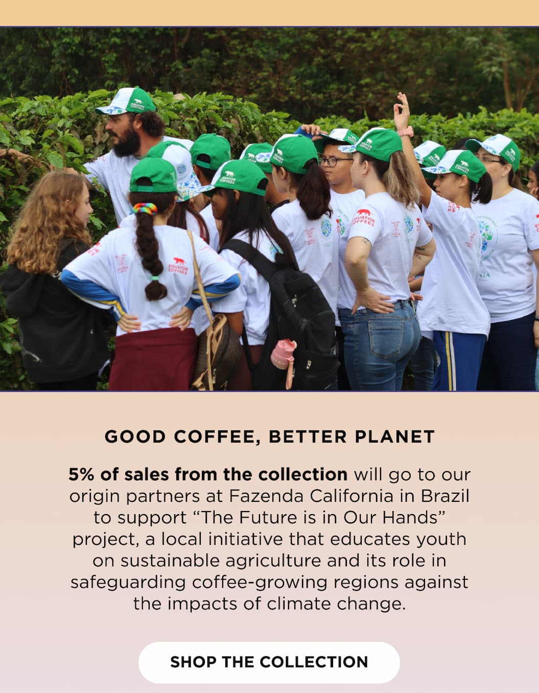 Good Coffee, Better Planet: 5% of sales from the collection will go to our origin partners at Fazenda California&nbsp;in Brazil to support “The Future is in Our Hands” project, a local initiative that educates youth on sustainable agriculture and its role in safeguarding coffee-growing regions against the impacts of climate change.