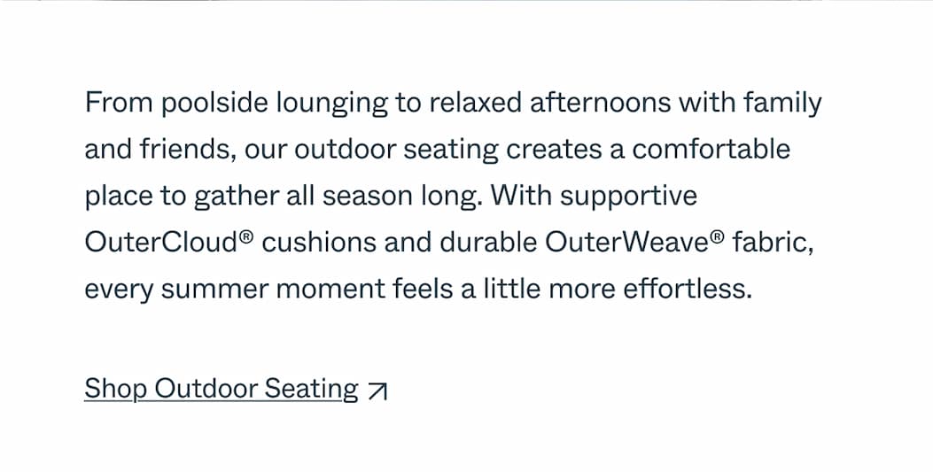 From poolside lounging to relaxed afternoons with family and friends, our outdoor seating creates a comfortable place to gather all season long. With supportive OuterCloud® cushions and durable OuterWeave® fabric, every summer moment feels a little more effortless.  CTA: Shop Outdoor Seating