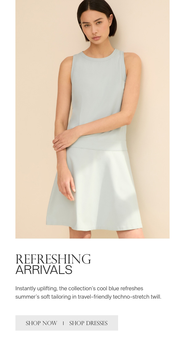REFRESHING ARRIVALS - Instantly uplifting, the collection's cool blue refreshes summer's soft tailoring in travel-friendly techno-stretch twill. - [SHOP NOW] - [SHOP DRESSES]