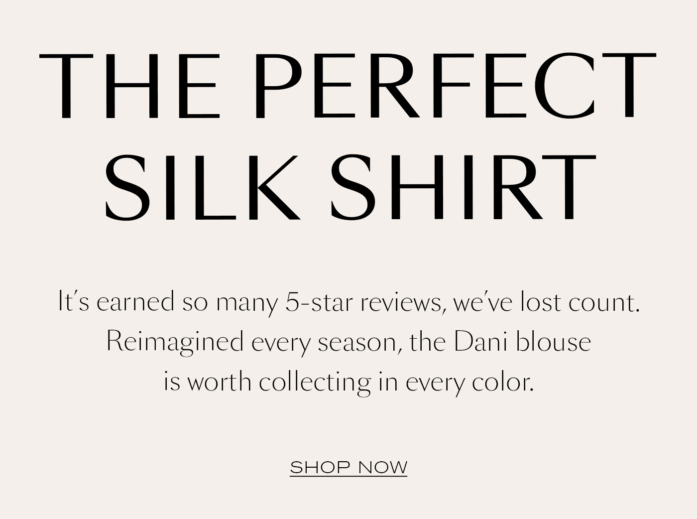 The Perfect Silk Shirt  It’s earned so many 5-star reviews, we’ve lost count. Reimagined every season, the Dani blouse is worth collecting in every color.&nbsp;