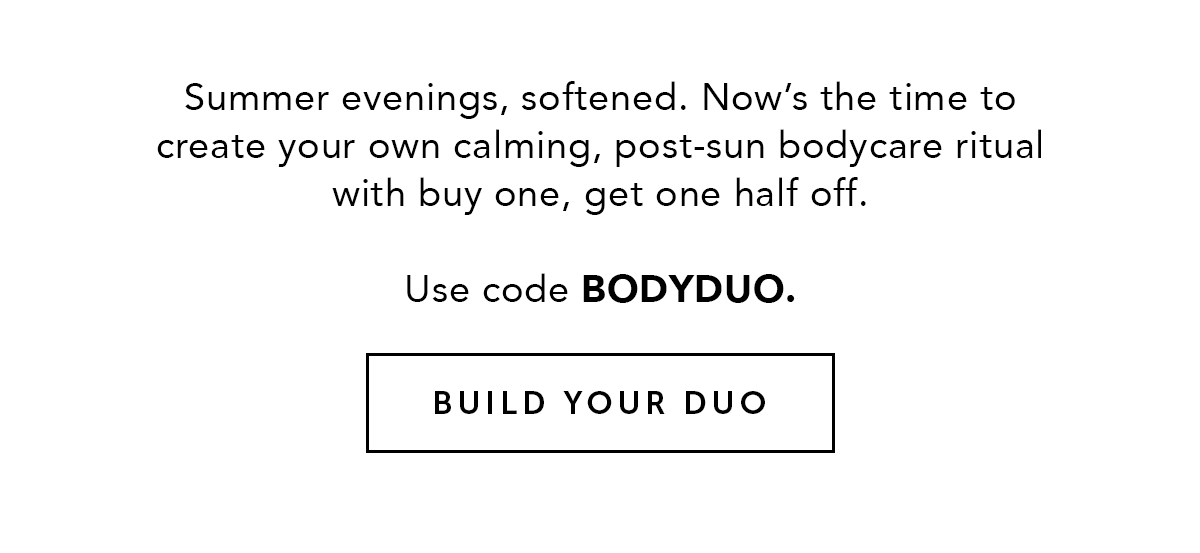 Summer evenings, softened. Now’s the time to create your own calming, post-sun bodycare ritual with buy one, get one half off. Use code BODYDUO. BUILD YOUR DUO