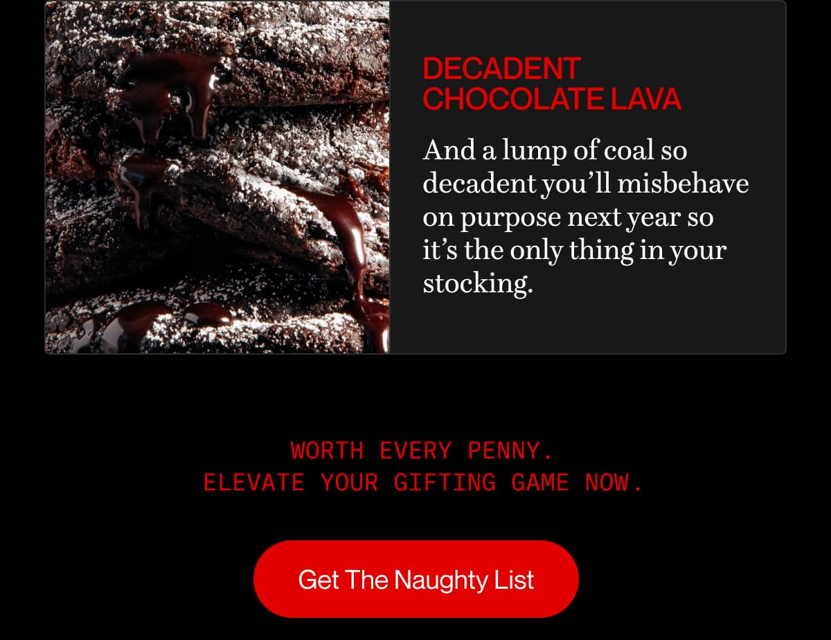 decadent chocolate lava | And a lump of coal so decadent you’ll misbehave on purpose next year so it’s the only thing in your stocking. | Worth every penny Elevate your gifting game now . . | Get The Naughty List