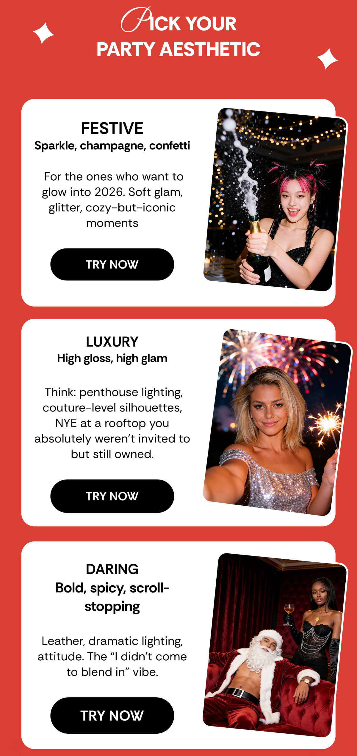 PICK YOUR PARTY AESTHETIC FESTIVE Sparkle, champagne, confetti   For the ones who want to glow into 2026. Soft glam, glitter, cozy-but-iconic moments LUXURY High gloss, high glam   Think: penthouse lighting, couture-level silhouettes, NYE at a rooftop you absolutely weren’t invited to but still owned. DARING Bold, spicy, scroll-stopping  Leather, dramatic lighting, attitude. The “I didn’t come to blend in” vibe.