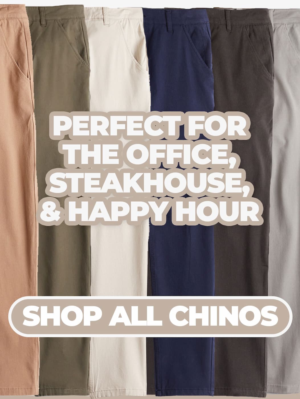 PERFECT FOR THE OFFICE, STEAKHOUSE, & HAPPY HOUR. SHOP ALL CHINOS