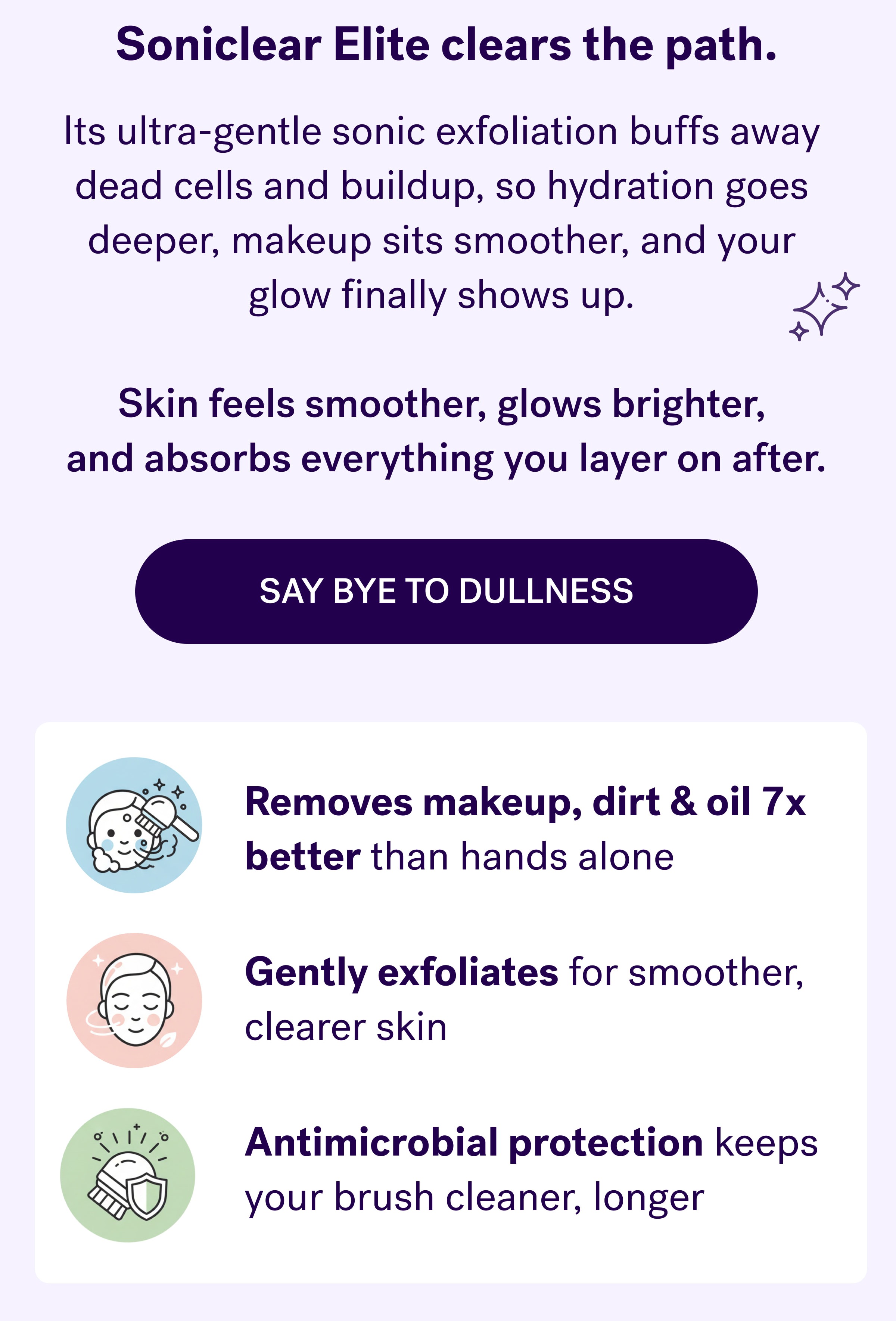 Soniclear&nbsp;clears the path. Its ultra-gentle sonic exfoliation buffs away  dead cells and buildup, so hydration goes  deeper, makeup sits smoother, and your  glow finally shows up.&nbsp;  Skin feels smoother, glows brighter,  and absorbs everything you layer on after. say bye to dullness Removes makeup, dirt & oil 7x better&nbsp;than hands alone Gently exfoliates&nbsp;for smoother, clearer skin Antimicrobial protection&nbsp;keeps your brush cleaner, longer