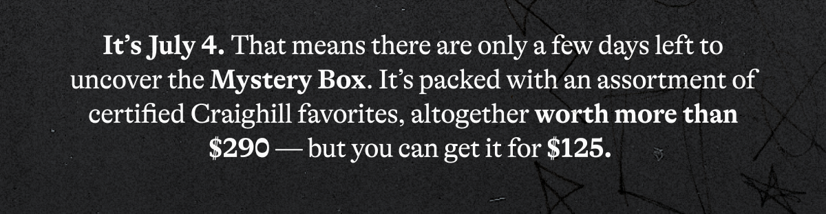 It’s July 4. That means there are only a few days left to uncover the Mystery Box. It’s packed with an assortment of certified Craighill favorites, altogether worth more than $290 — but you can get it for $125.&nbsp;